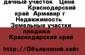 дачный участок › Цена ­ 850 000 - Краснодарский край, Армавир г. Недвижимость » Земельные участки продажа   . Краснодарский край